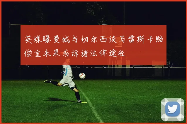 英媒曝曼城与切尔西谈马雷斯卡赔偿金未果或诉诸法律途径