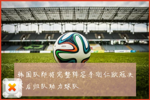 韩国队即将完整阵容李刚仁欧冠决赛后归队助力球队