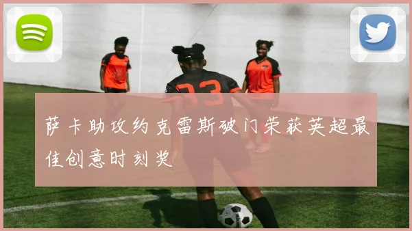 萨卡助攻约克雷斯破门荣获英超最佳创意时刻奖