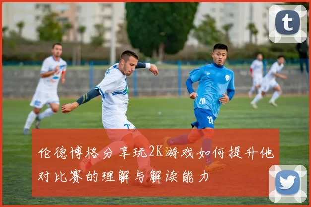 伦德博格分享玩2K游戏如何提升他对比赛的理解与解读能力