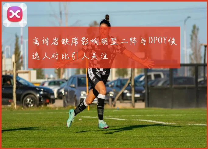 高诗岩缺席影响明显二阵与DPOY候选人对比引人关注