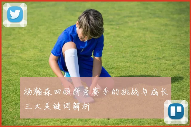 杨瀚森回顾新秀赛季的挑战与成长三大关键词解析