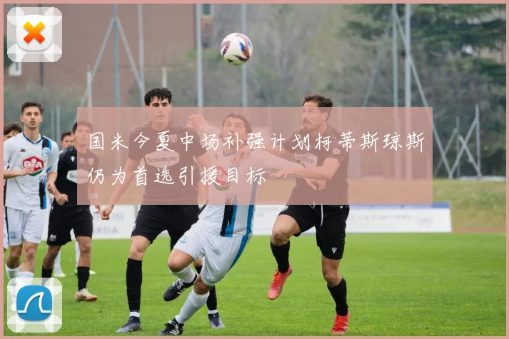 国米今夏中场补强计划柯蒂斯琼斯仍为首选引援目标
