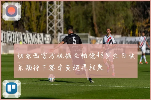 切尔西官方祝福兰帕德48岁生日快乐期待下赛季英超再相聚