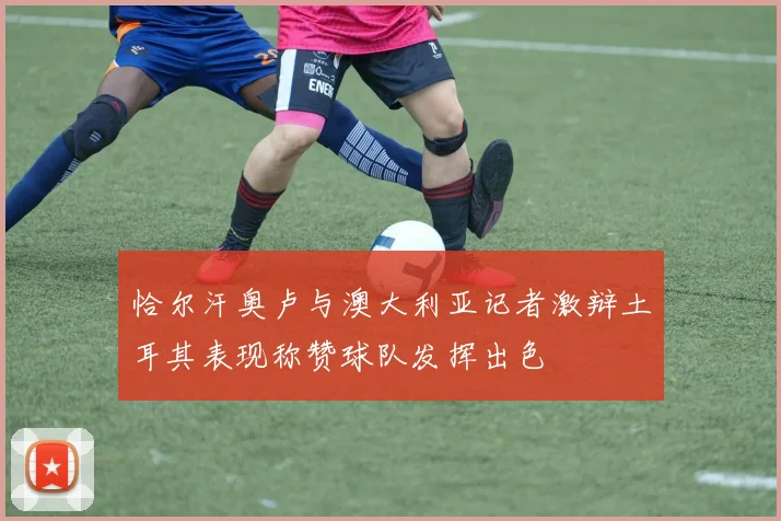 恰尔汗奥卢与澳大利亚记者激辩土耳其表现称赞球队发挥出色