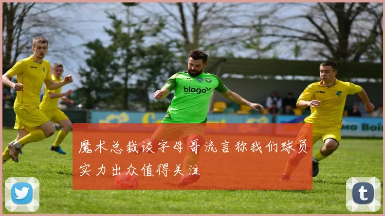 魔术总裁谈字母哥流言称我们球员实力出众值得关注
