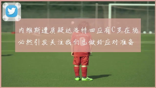 内维斯遭质疑达洛特回应有C罗在场必然引发关注我们已做好应对准备