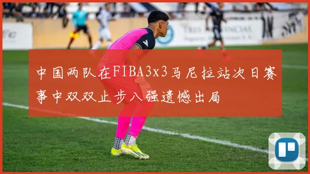 中国两队在FIBA3x3马尼拉站次日赛事中双双止步八强遗憾出局