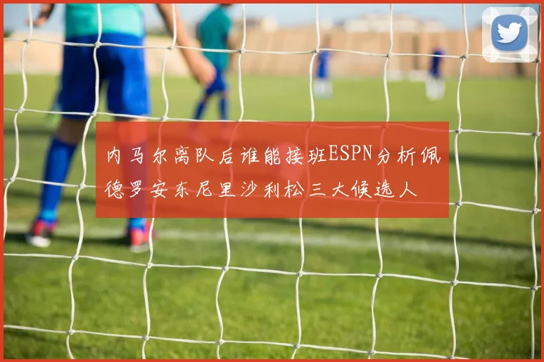 内马尔离队后谁能接班ESPN分析佩德罗安东尼里沙利松三大候选人