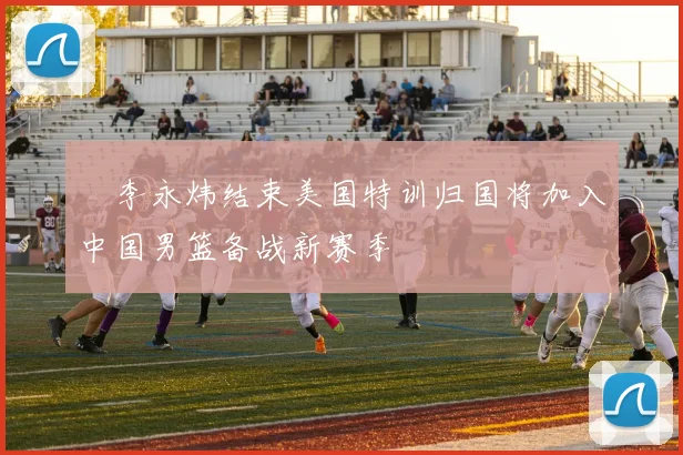 偰李永炜结束美国特训归国将加入中国男篮备战新赛季