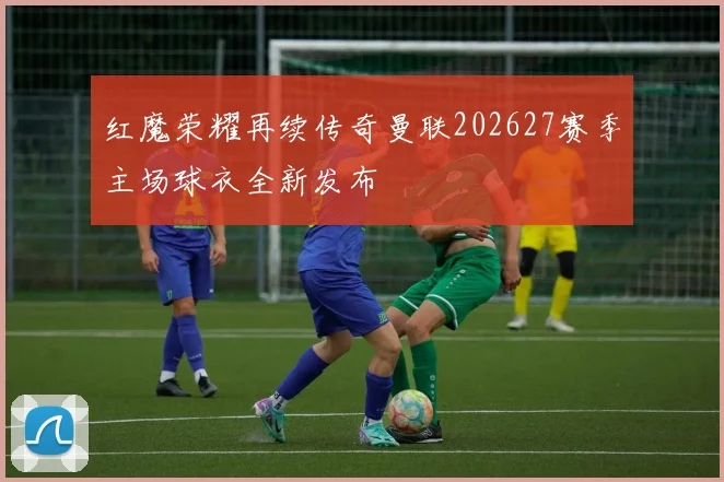 红魔荣耀再续传奇曼联202627赛季主场球衣全新发布