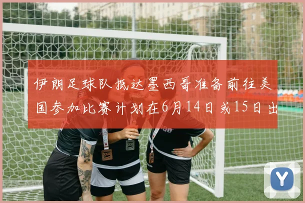 伊朗足球队抵达墨西哥准备前往美国参加比赛计划在6月14日或15日出发