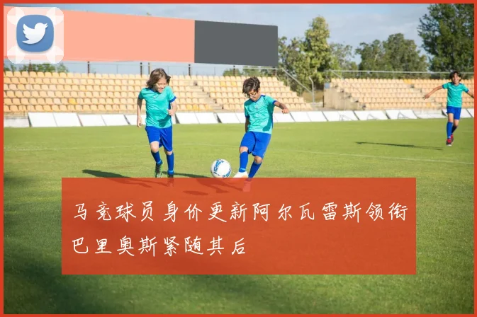 马竞球员身价更新阿尔瓦雷斯领衔巴里奥斯紧随其后
